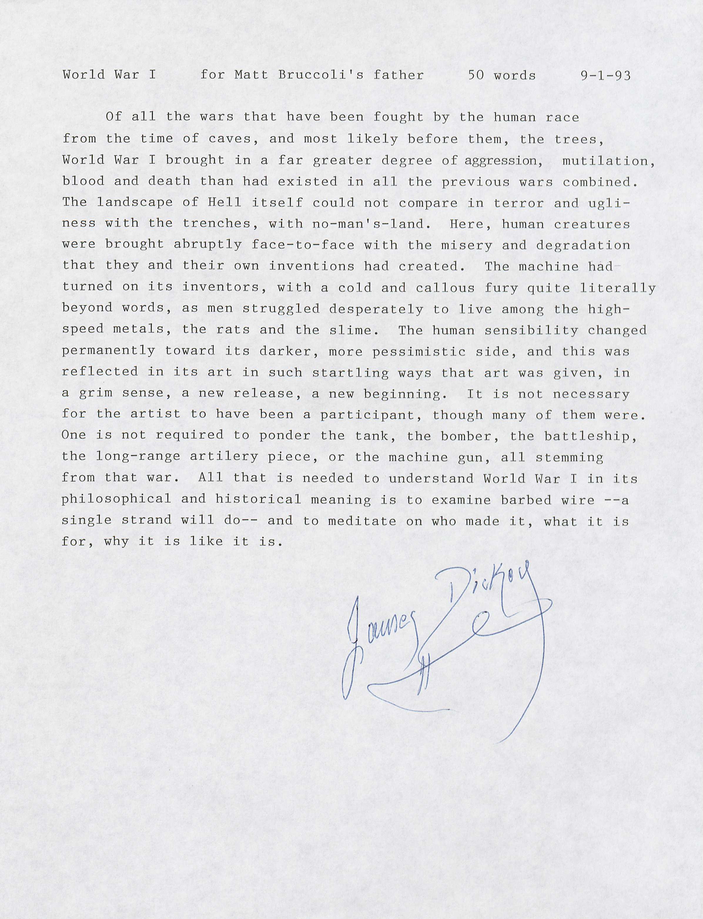 Dickey, James. “For Matt Bruccoli’s Father.” Letter. World War I Memorabilia. (MSS 10875-s) Bruccoli Great War Collection. Gift of Matthew J. Bruccoli, July, 1997  Famous American novelist, James Dickey, through this extremely personal letter, offers a writer’s input on the war. This letter looks beyond the simplicities of propaganda and talk about war’s more virulent nature. This note does not degrade the enemy in any way, but rather looks at the matter from the perspective of a human being to express the atrocities and horrors that war imposes on mankind.  