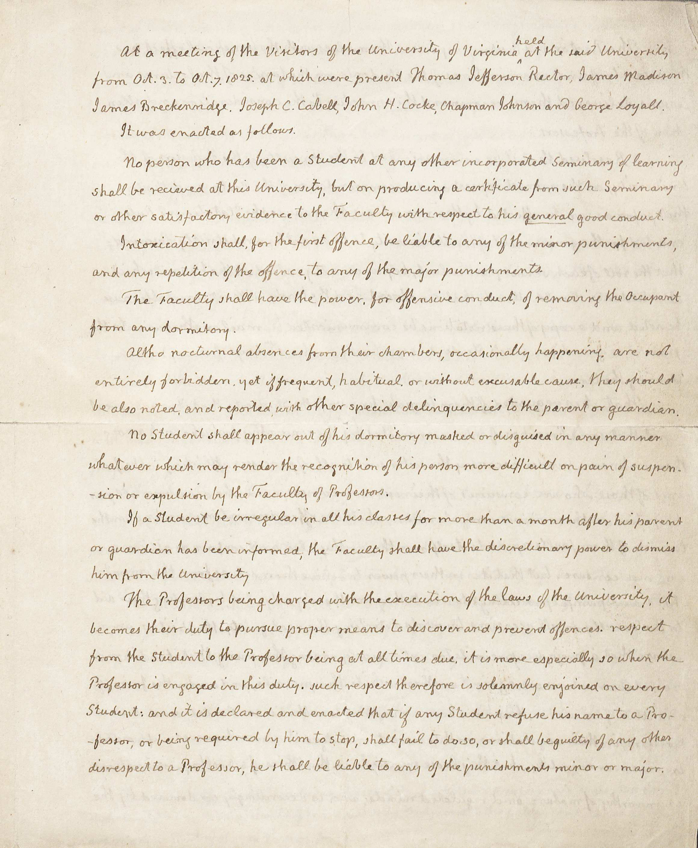 Regulations of the University, in the Hand of and Signed by Thomas Jefferson, Rector, 3-7 October 1825 (MSS 10300) This manuscript, written by Thomas Jefferson, defines all of the rules of the University of Virginia.  In these rules, Mr. Jefferson places a lot of power in the hands of the Professors and charges them “with the execution of the laws of the University.”  He gives them the responsibility of disciplining students for actions committed outside of the classroom in places like the dormitories. 