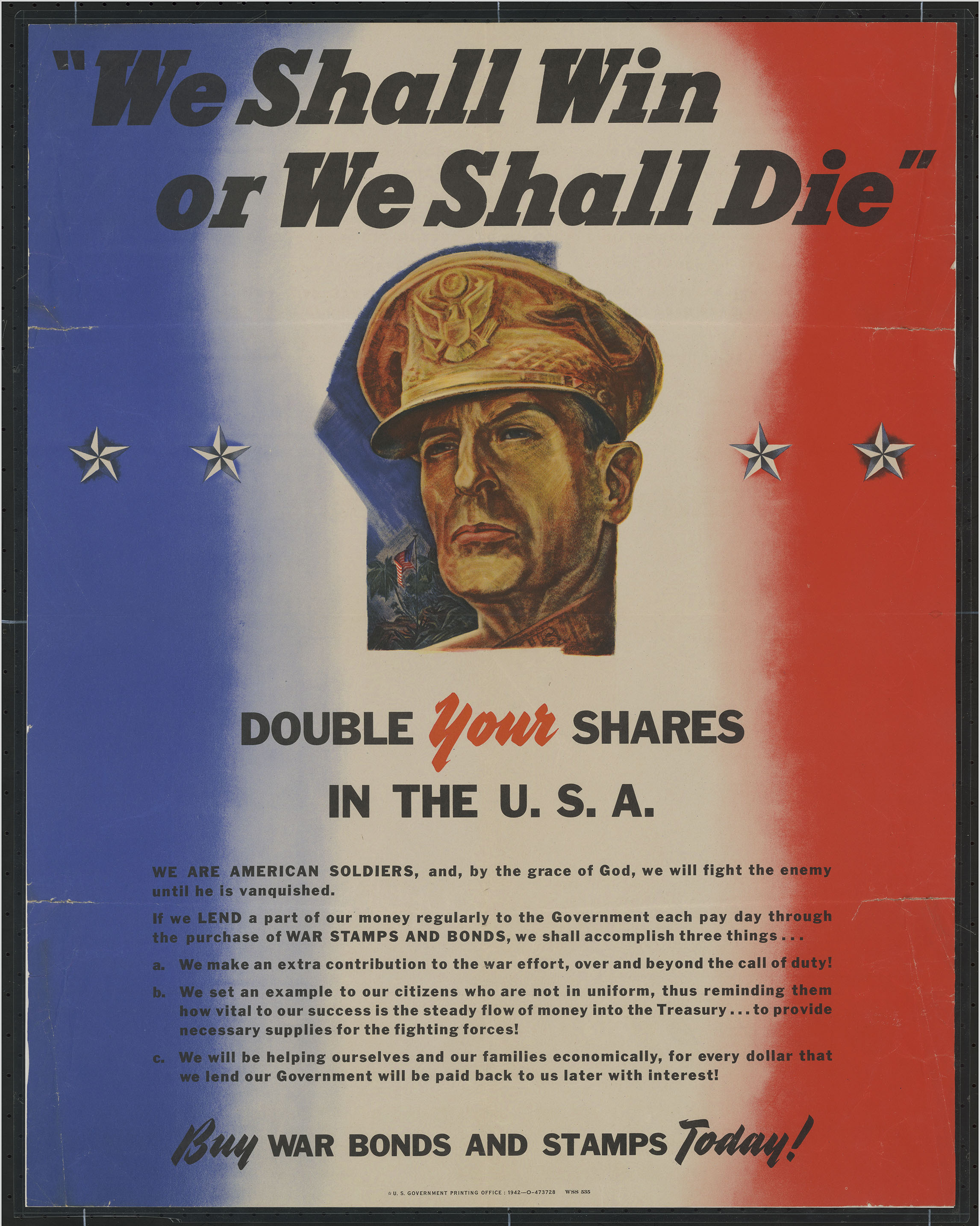 1942 War Bonds Poster. "We Shall Win Or We Shall Die": Double Your Shares In the U.S.A. ... Buy War Bonds and Stamps Today!. Washington, D.C.: U.S. Government Printing Office, 1942.  (Poster 1942 .W4) This 1942 propaganda poster advertises the sale of war bonds as a way for people at home to contribute to the war effort. Since World War II was a “total war,” patriotic propaganda was used to garner support for the war on the American home front. The poster’s language serves to unite soldiers with civilians back home in a combined revenue-raising effort that both financially and morally supports the war 